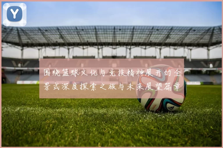 围绕篮球文化与竞技精神展开的全景式深度探索之旅与未来展望篇章