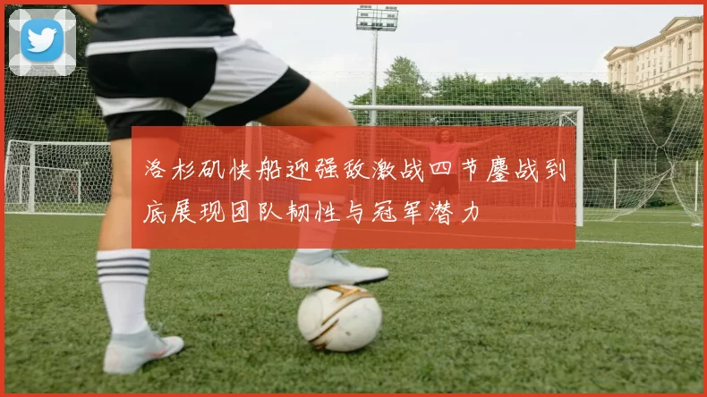 洛杉矶快船迎强敌激战四节鏖战到底展现团队韧性与冠军潜力