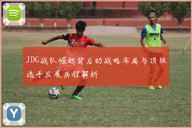 JDG战队崛起背后的战略布局与顶级选手发展历程解析