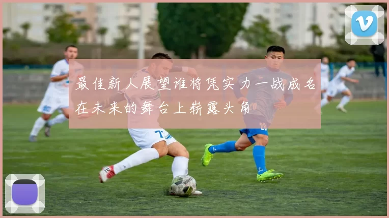最佳新人展望谁将凭实力一战成名在未来的舞台上崭露头角