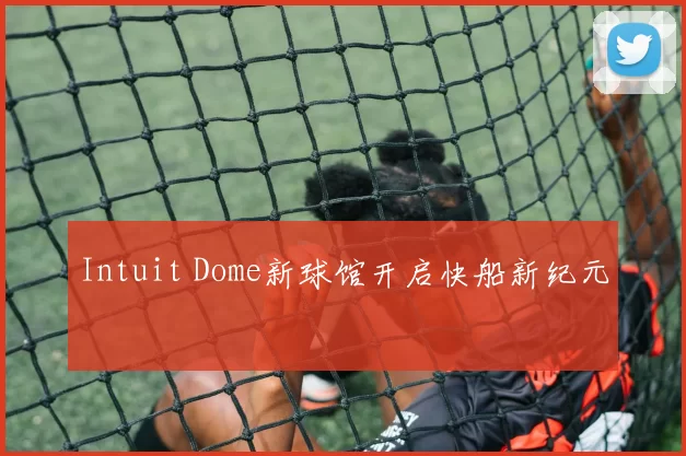 Intuit Dome新球馆开启快船新纪元