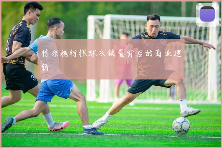 特尔施特根球衣销量背后的商业逻辑