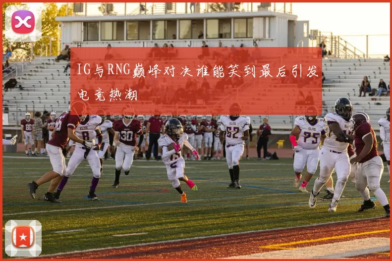 IG与RNG巅峰对决谁能笑到最后引发电竞热潮