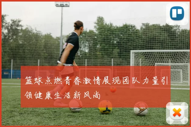 篮球点燃青春激情展现团队力量引领健康生活新风尚