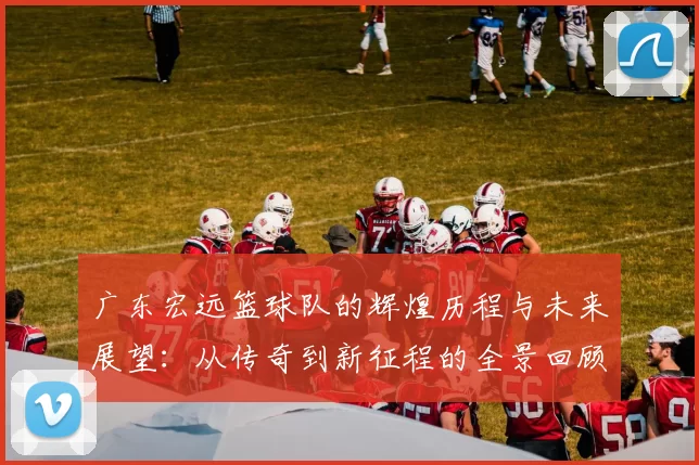 广东宏远篮球队的辉煌历程与未来展望：从传奇到新征程的全景回顾