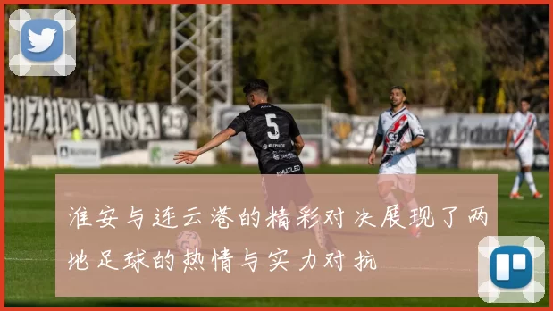 淮安与连云港的精彩对决展现了两地足球的热情与实力对抗