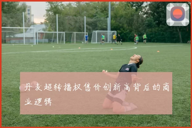 丹麦超转播权售价创新高背后的商业逻辑