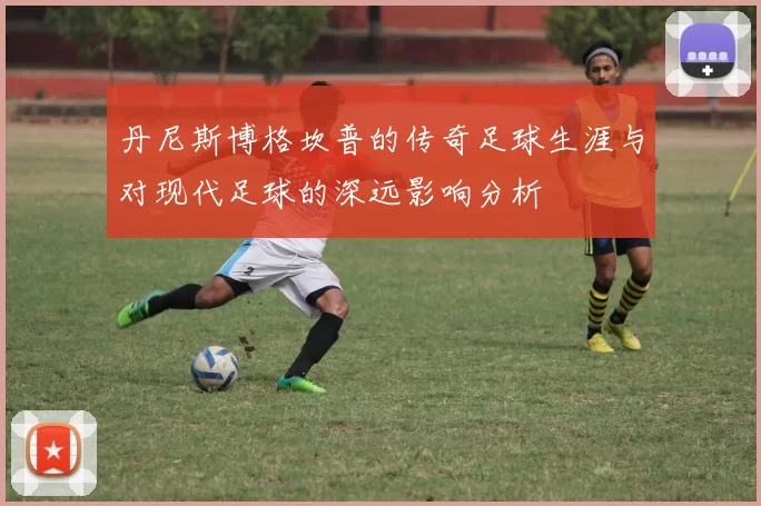 丹尼斯博格坎普的传奇足球生涯与对现代足球的深远影响分析