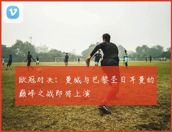 欧冠对决：曼城与巴黎圣日耳曼的巅峰之战即将上演