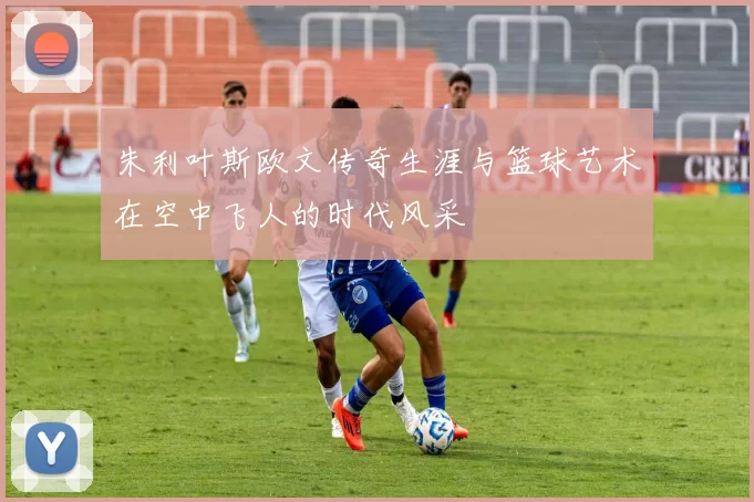 朱利叶斯欧文传奇生涯与篮球艺术在空中飞人的时代风采