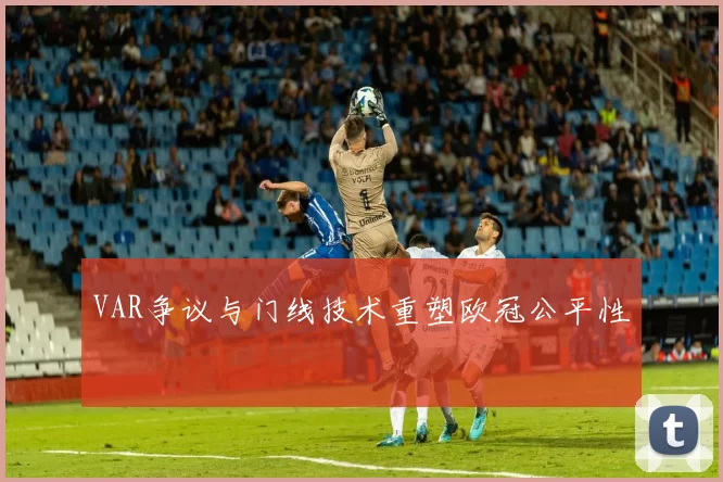 VAR争议与门线技术重塑欧冠公平性
