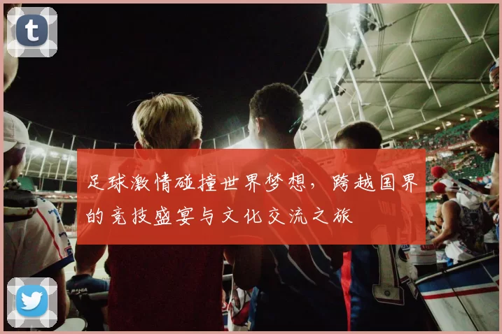 足球激情碰撞世界梦想，跨越国界的竞技盛宴与文化交流之旅