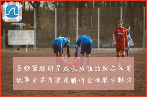 围绕篮球明星成长历程的励志传奇故事分享与深度解析全面展示魅力