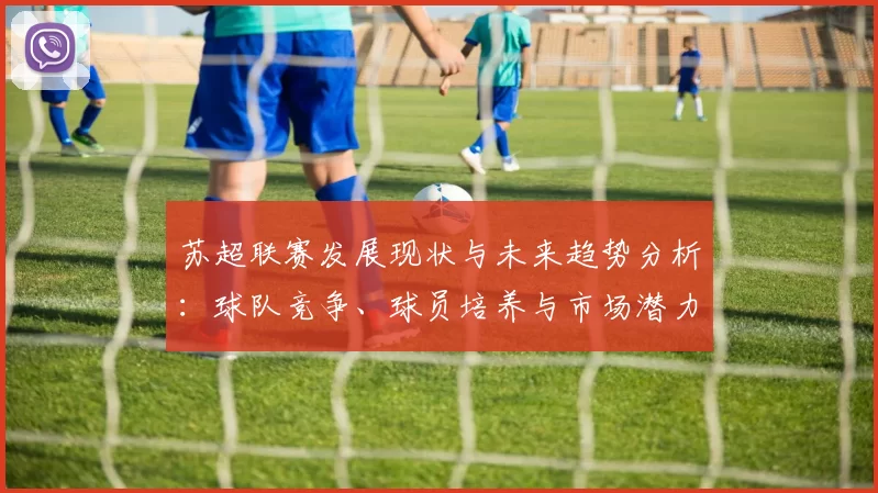 苏超联赛发展现状与未来趋势分析：球队竞争、球员培养与市场潜力