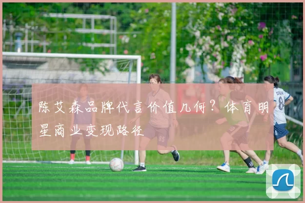 陈艾森品牌代言价值几何？体育明星商业变现路径