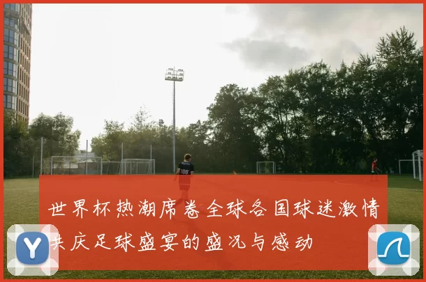 世界杯热潮席卷全球各国球迷激情共庆足球盛宴的盛况与感动