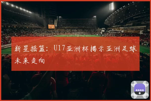 新星摇篮：U17亚洲杯揭示亚洲足球未来走向
